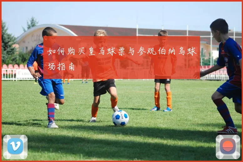 如何购买皇马球票与参观伯纳乌球场指南