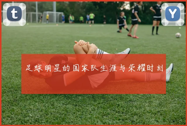 足球明星的国家队生涯与荣耀时刻