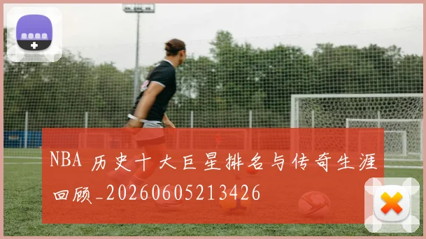 NBA 历史十大巨星排名与传奇生涯回顾_20260605213426